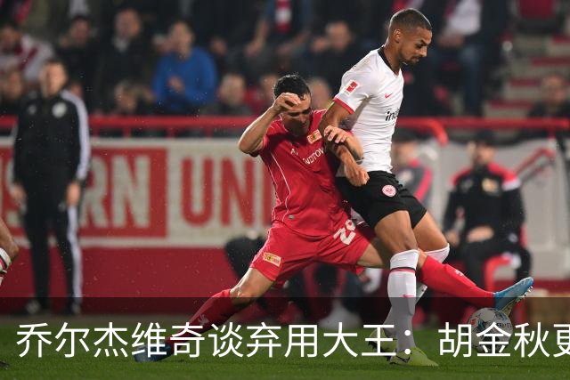 乔尔杰维奇谈弃用大王：胡金秋更适合这场比赛